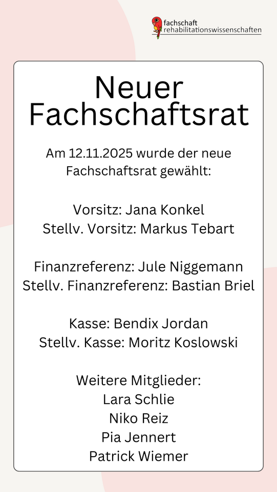 Eine Graphik mit dem Text: "Neuer Fachschaftsrat. Am 12.11.2025 wurde der neue Fachschaftsrat gewählt: Vorsitz: Jana Konkel Stellv. Vorsitz: Markus Tebart Finanzreferenz: Jule Niggemann Stellv. Finanzreferenz: Bastian Briel Kasse: Bendix Jordan Stellv. Kasse: Moritz Koslowski Weitere Mitglieder: Lara Schlie, Niko Reiz, Pia Jennert, Patrick Wiemer". Oben rechts ist das Logo der Fachschaft Rehabilitationswissenschaften.